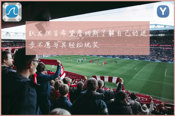 狄龙坦言希望詹姆斯了解自己的进步不愿与其轻松玩笑