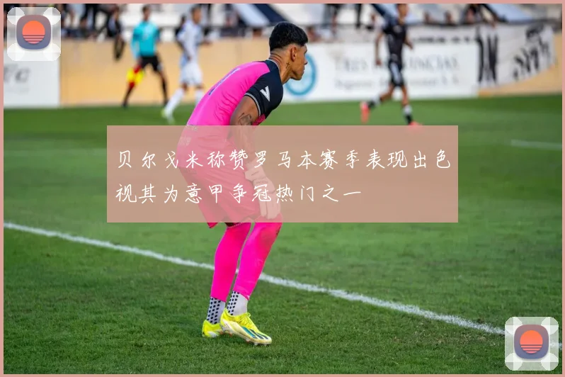 贝尔戈米称赞罗马本赛季表现出色视其为意甲争冠热门之一