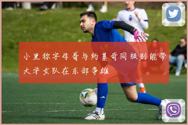 小里称字母哥与约基奇同级别能带大学女队在东部争雄