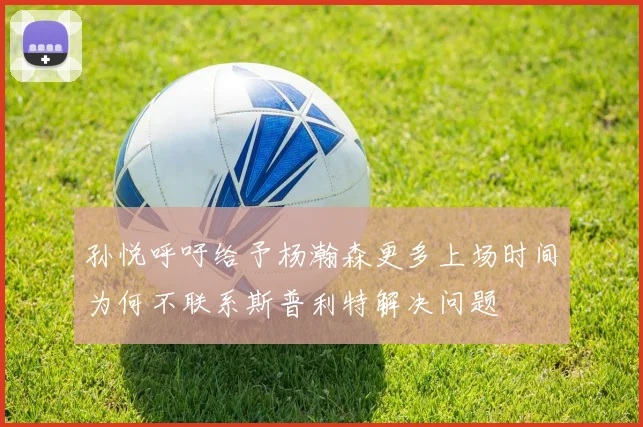 孙悦呼吁给予杨瀚森更多上场时间为何不联系斯普利特解决问题