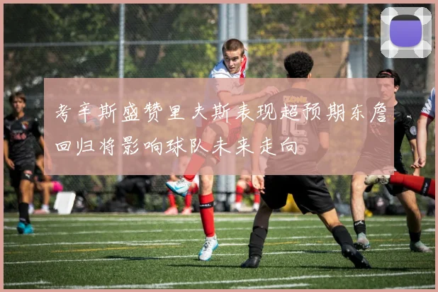考辛斯盛赞里夫斯表现超预期东詹回归将影响球队未来走向