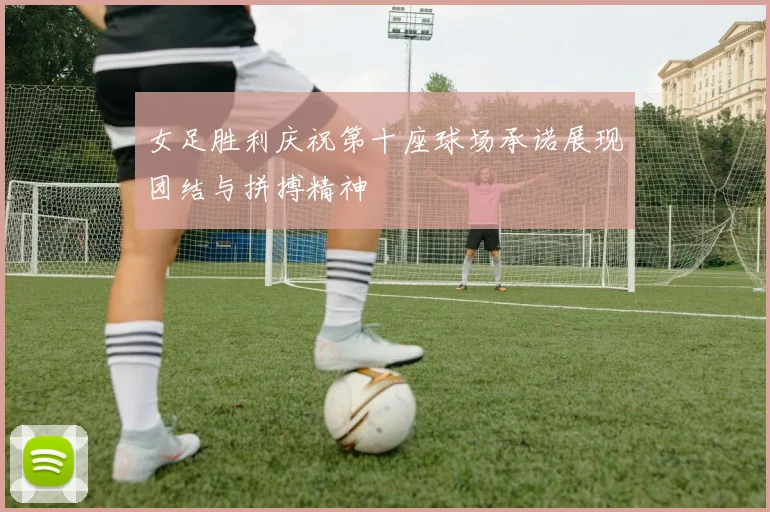 女足胜利庆祝第十座球场承诺展现团结与拼搏精神