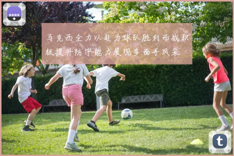 马克西全力以赴为球队胜利而战积极提升防守能力展现多面手风采