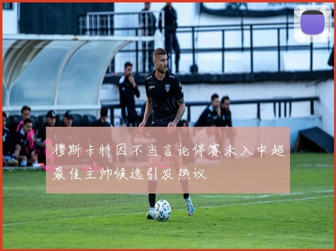 穆斯卡特因不当言论停赛未入中超最佳主帅候选引发热议