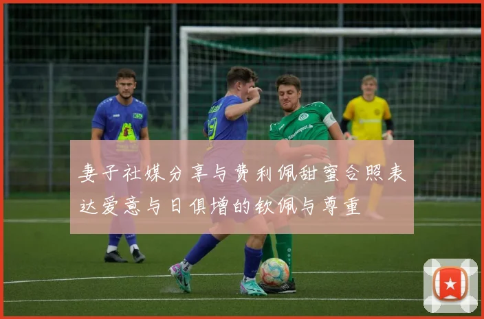 妻子社媒分享与费利佩甜蜜合照表达爱意与日俱增的钦佩与尊重
