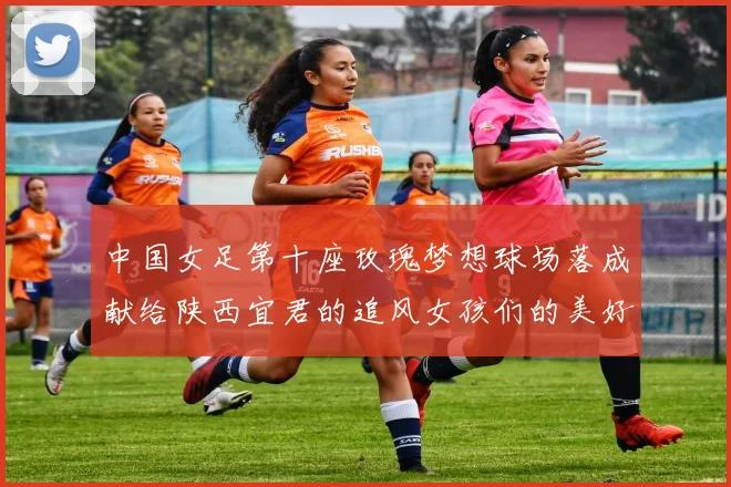 中国女足第十座玫瑰梦想球场落成献给陕西宜君的追风女孩们的美好祝福