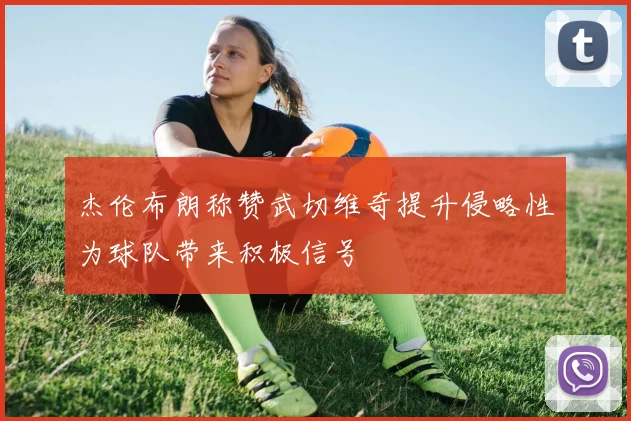 杰伦布朗称赞武切维奇提升侵略性为球队带来积极信号