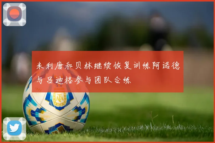 米利唐和贝林继续恢复训练阿诺德与吕迪格参与团队合练